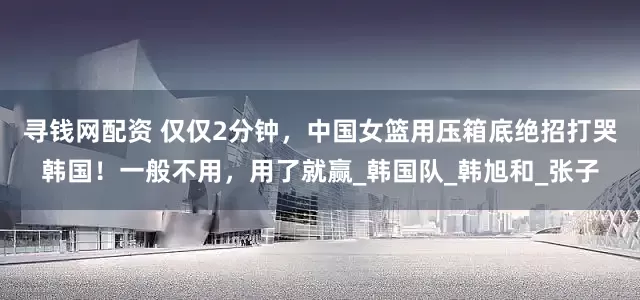 寻钱网配资 仅仅2分钟，中国女篮用压箱底绝招打哭韩国！一般不用，用了就赢_韩国队_韩旭和_张子