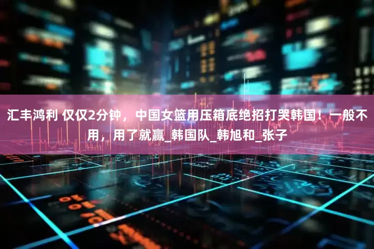 汇丰鸿利 仅仅2分钟，中国女篮用压箱底绝招打哭韩国！一般不用，用了就赢_韩国队_韩旭和_张子