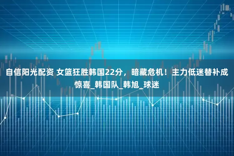 自信阳光配资 女篮狂胜韩国22分，暗藏危机！主力低迷替补成惊喜_韩国队_韩旭_球迷