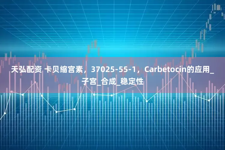 天弘配资 卡贝缩宫素，37025-55-1，Carbetocin的应用_子宫_合成_稳定性
