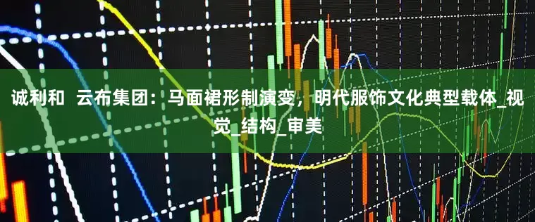 诚利和  云布集团：马面裙形制演变，明代服饰文化典型载体_视觉_结构_审美