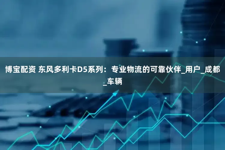 博宝配资 东风多利卡D5系列：专业物流的可靠伙伴_用户_成都_车辆