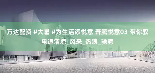 万达配资 #大暑 #为生活添悦意 奔腾悦意03 带你驭电追清凉_风来_热浪_驰骋