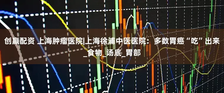 创赢配资 上海肿瘤医院|上海徐浦中医医院：多数胃癌“吃”出来_食物_汤底_胃部