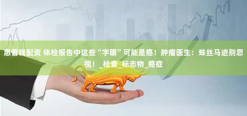 惠管钱配资 体检报告中这些“字眼”可能是癌！肿瘤医生：蛛丝马迹别忽视！_检查_标志物_癌症