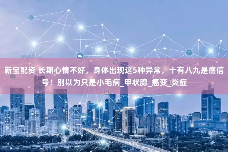 新宝配资 长期心情不好，身体出现这5种异常，十有八九是癌信号！别以为只是小毛病_甲状腺_癌变_炎症