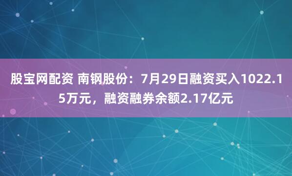 股宝网配资 南钢股份：7月29日融资买入1022.15万元，融资融券余额2.17亿元
