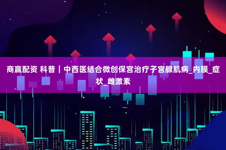 商赢配资 科普｜中西医结合微创保宫治疗子宫腺肌病_内膜_症状_雌激素