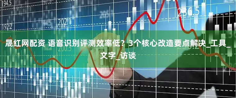 晟红网配资 语音识别评测效率低？3个核心改造要点解决_工具_文字_访谈