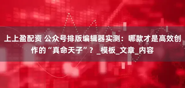 上上盈配资 公众号排版编辑器实测：哪款才是高效创作的“真命天子”？_模板_文章_内容