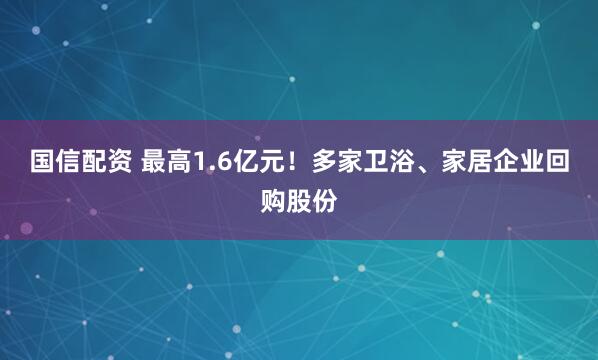 国信配资 最高1.6亿元！多家卫浴、家居企业回购股份
