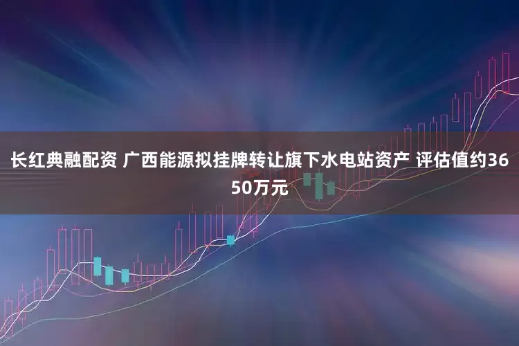 长红典融配资 广西能源拟挂牌转让旗下水电站资产 评估值约3650万元