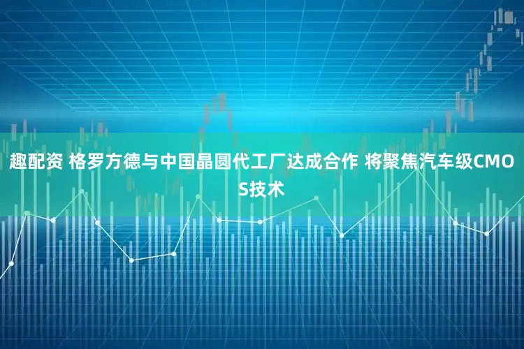 趣配资 格罗方德与中国晶圆代工厂达成合作 将聚焦汽车级CMOS技术