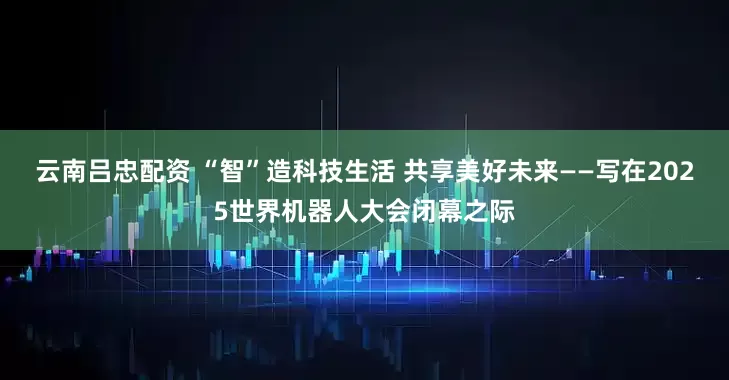 云南吕忠配资 “智”造科技生活 共享美好未来——写在2025世界机器人大会闭幕之际