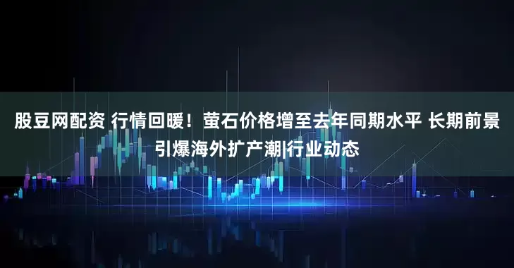 股豆网配资 行情回暖！萤石价格增至去年同期水平 长期前景引爆海外扩产潮|行业动态