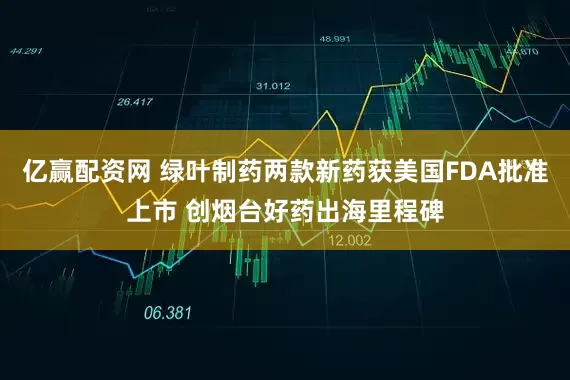 亿赢配资网 绿叶制药两款新药获美国FDA批准上市 创烟台好药出海里程碑