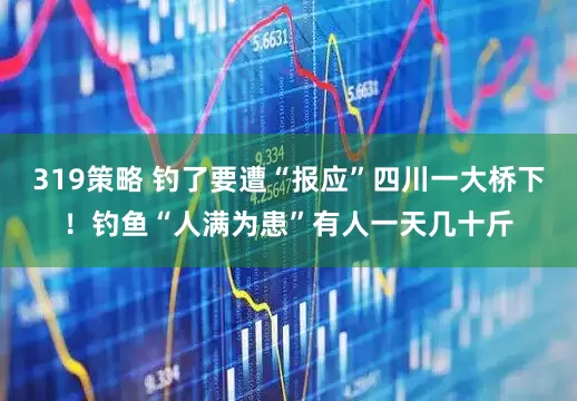 319策略 钓了要遭“报应”四川一大桥下！钓鱼“人满为患”有人一天几十斤