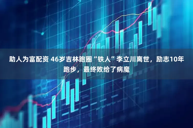 助人为富配资 46岁吉林跑圈“铁人”李立川离世，励志10年跑步，最终败给了病魔