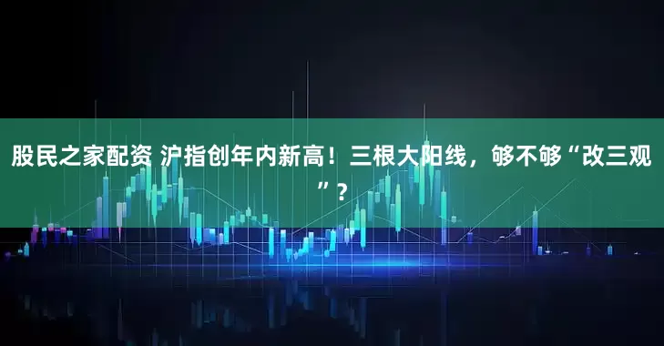 股民之家配资 沪指创年内新高！三根大阳线，够不够“改三观”？