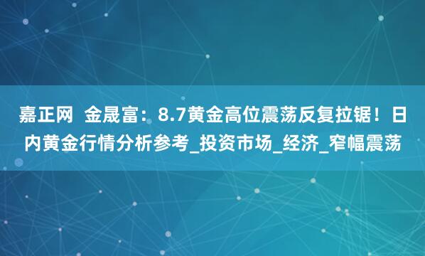 嘉正网  金晟富：8.7黄金高位震荡反复拉锯！日内黄金行情分析参考_投资市场_经济_窄幅震荡