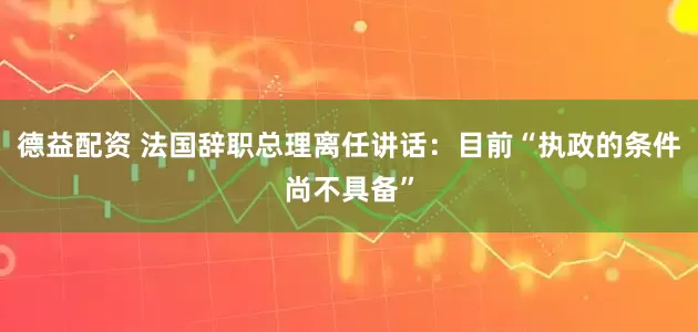 德益配资 法国辞职总理离任讲话：目前“执政的条件尚不具备”