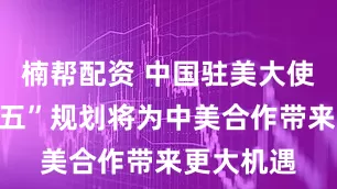 楠帮配资 中国驻美大使：“十五五”规划将为中美合作带来更大机遇