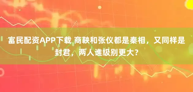 富民配资APP下载 商鞅和张仪都是秦相，又同样是封君，两人谁级别更大？