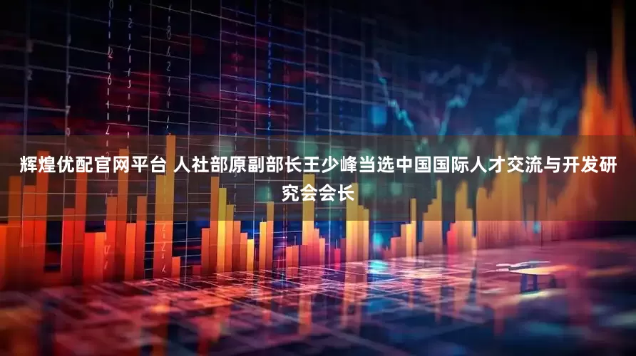 辉煌优配官网平台 人社部原副部长王少峰当选中国国际人才交流与开发研究会会长