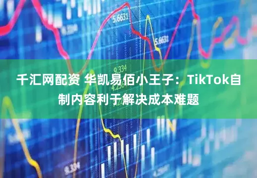 千汇网配资 华凯易佰小王子：TikTok自制内容利于解决成本难题