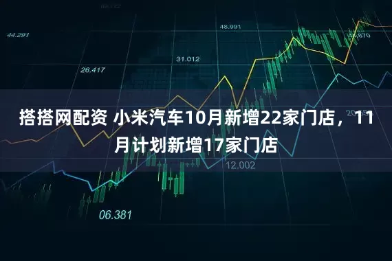 搭搭网配资 小米汽车10月新增22家门店，11月计划新增17家门店